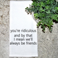You're Ridiculous.. We'll Be Friends